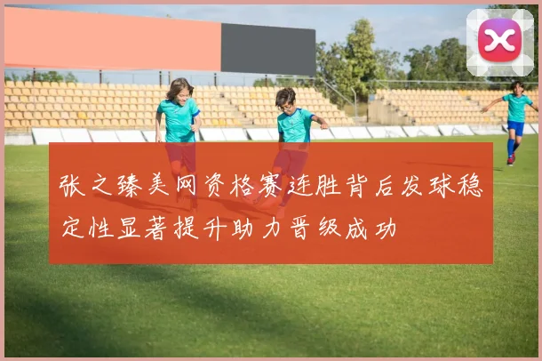 张之臻美网资格赛连胜背后发球稳定性显著提升助力晋级成功