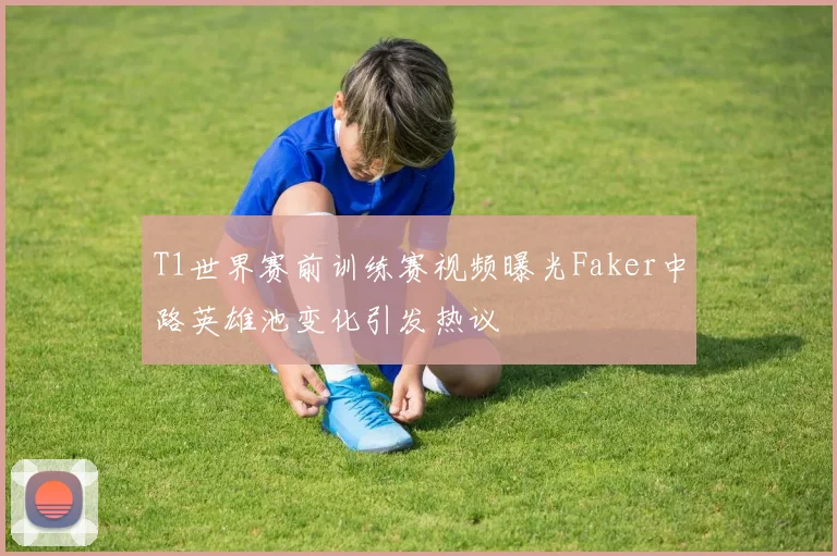 T1世界赛前训练赛视频曝光Faker中路英雄池变化引发热议