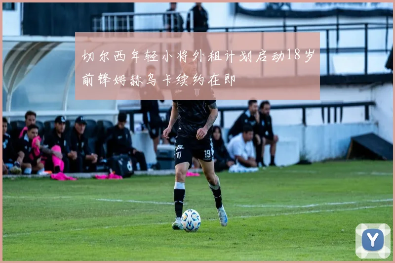 切尔西年轻小将外租计划启动18岁前锋姆赫乌卡续约在即