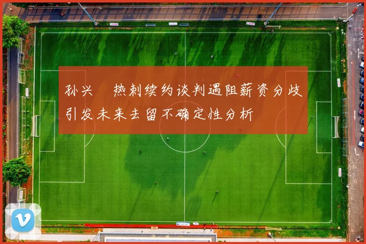 孙兴慜热刺续约谈判遇阻薪资分歧引发未来去留不确定性分析