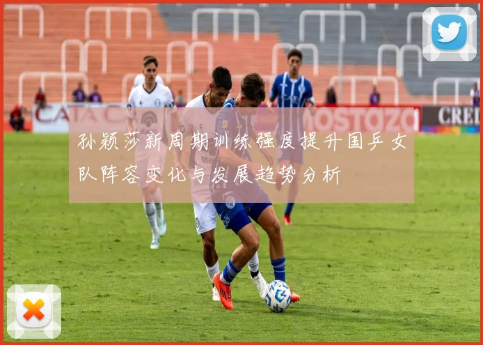 孙颖莎新周期训练强度提升国乒女队阵容变化与发展趋势分析